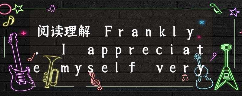 阅读理解 Frankly, I appreciate myself very much.Yes, I admit I'm in many aspect 阅读理解 Frankly, I appreciate myself very much.Yes, I admit I'm in many aspect