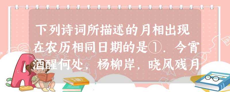 下列诗词所描述的月相出现在农历相同日期的是①.今宵酒醒何处,杨柳岸,晓风残月②月上柳梢头,人约黄昏后③.月落乌啼霜满天,江枫渔火对愁眠④.春江潮水连海平,海 下列诗词所描述的月相出现在农历相同日期的是①.今宵酒醒何处,杨柳岸,晓风残月②月上柳梢头,人约黄昏后③.月落乌啼霜满天,江枫渔火对愁眠④.春江潮水连海平,海