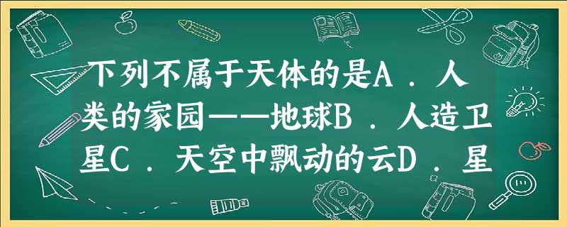 下列不属于天体的是A.人类的家园——地球B.人造卫星C.天空中飘动的云D.星际空间的气体和尘埃 下列不属于天体的是A.人类的家园——地球B.人造卫星C.天空中飘动的云D.星际空间的气体和尘埃