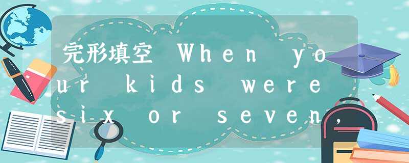 完形填空 When your kids were six or seven,you sent them to school.Did you 完形填空 When your kids were six or seven,you sent them to school.Did you