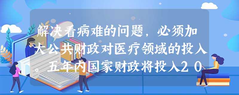解决看病难的问题,必须加大公共财政对医疗领域的投入。五年内国家财政将投入200多亿元,对乡镇卫生院和部分县医院房屋和设备进行改造。这200多亿元的财政投入属于国 解决看病难的问题,必须加大公共财政对医疗领域的投入。五年内国家财政将投入200多亿元,对乡镇卫生院和部分县医院房屋和设备进行改造。这200多亿元的财政投入属于国