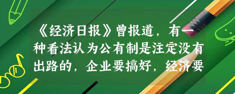 《经济日报》曾报道,有一种看法认为公有制是注定没有出路的,企业要搞好,经济要发展,就必须实行私有制。此看法A.是正确的。它主张大力发展非公有制经济B.是正确的。 《经济日报》曾报道,有一种看法认为公有制是注定没有出路的,企业要搞好,经济要发展,就必须实行私有制。此看法A.是正确的。它主张大力发展非公有制经济B.是正确的。