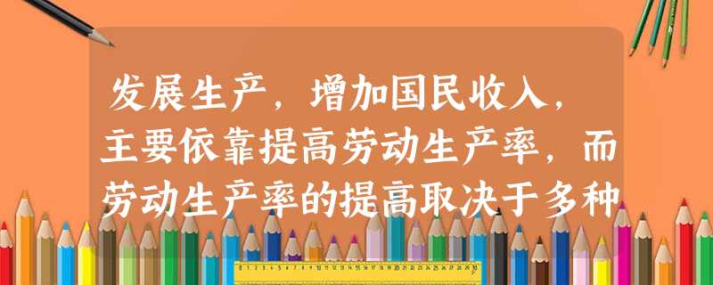 发展生产,增加国民收入,主要依靠提高劳动生产率,而劳动生产率的提高取决于多种因素,下列因素中起决定性作用的是A.扩大投资规模B.积极促进消费需求C.增加劳动 发展生产,增加国民收入,主要依靠提高劳动生产率,而劳动生产率的提高取决于多种因素,下列因素中起决定性作用的是A.扩大投资规模B.积极促进消费需求C.增加劳动
