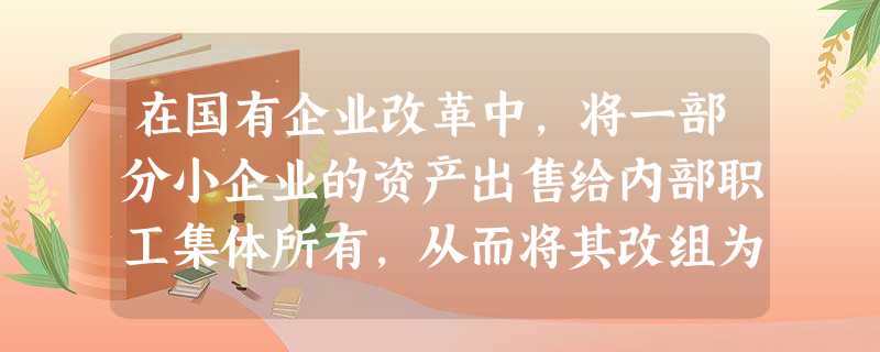 在国有企业改革中,将一部分小企业的资产出售给内部职工集体所有,从而将其改组为股份合作制,对此正确的认识有A.这部分企业的性质发生了变化B.非公有制增加了,但 在国有企业改革中,将一部分小企业的资产出售给内部职工集体所有,从而将其改组为股份合作制,对此正确的认识有A.这部分企业的性质发生了变化B.非公有制增加了,但