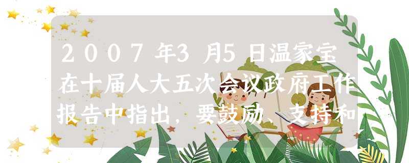 2007年3月5日温家宝在十届人大五次会议政府工作报告中指出,要鼓励、支持和引导个体私营等非公有制经济发展,要认真落实中央制定的各项政策措施。鼓励非公有制经济参 2007年3月5日温家宝在十届人大五次会议政府工作报告中指出,要鼓励、支持和引导个体私营等非公有制经济发展,要认真落实中央制定的各项政策措施。鼓励非公有制经济参