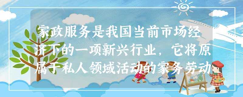 家政服务是我国当前市场经济下的一项新兴行业,它将原属于私人领域活动的家务劳动纳入公共领域,作为一种社会职业来参与市场经济,家庭教师、保姆、护理、清洁卫生、日常维 家政服务是我国当前市场经济下的一项新兴行业,它将原属于私人领域活动的家务劳动纳入公共领域,作为一种社会职业来参与市场经济,家庭教师、保姆、护理、清洁卫生、日常维