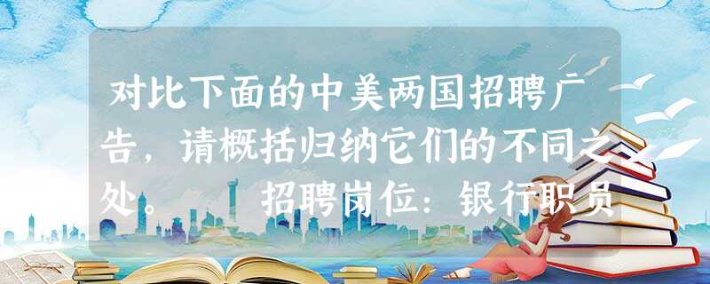 对比下面的中美两国招聘广告,请概括归纳它们的不同之处。 招聘岗位:银行职员 美国:①高中毕业。有现金收付经验者优先。②细心,注意 对比下面的中美两国招聘广告,请概括归纳它们的不同之处。 招聘岗位:银行职员 美国:①高中毕业。有现金收付经验者优先。②细心,注意