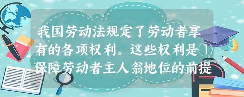 我国劳动法规定了劳动者享有的各项权利。这些权利是①保障劳动者主人翁地位的前提②充分调动劳动者的积极性、创造性的保证③劳动者必须履行的责任④劳动者履行义务的前 我国劳动法规定了劳动者享有的各项权利。这些权利是①保障劳动者主人翁地位的前提②充分调动劳动者的积极性、创造性的保证③劳动者必须履行的责任④劳动者履行义务的前
