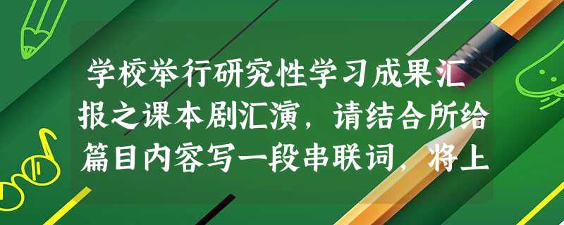 学校举行研究性学习成果汇报之课本剧汇演,请结合所给篇目内容写一段串联词,将上下节目串联起来。要求衔接自然,简明得体,每段不超过40个字。 第一 学校举行研究性学习成果汇报之课本剧汇演,请结合所给篇目内容写一段串联词,将上下节目串联起来。要求衔接自然,简明得体,每段不超过40个字。 第一