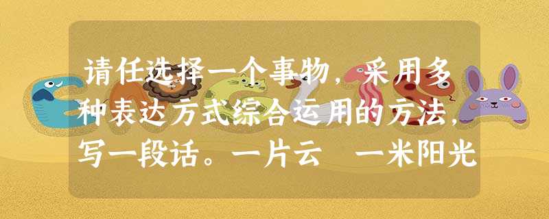 请任选择一个事物,采用多种表达方式综合运用的方法,写一段话。一片云 一米阳光 一颗流星 一只小鸟答:________________________ 请任选择一个事物,采用多种表达方式综合运用的方法,写一段话。一片云 一米阳光 一颗流星 一只小鸟答:________________________