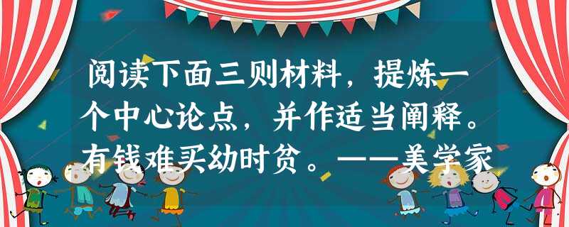 阅读下面三则材料,提炼一个中心论点,并作适当阐释。有钱难买幼时贫。——美学家朱光潜世界上最优秀的童话大师安徒生生于欧登塞城一个贫苦鞋匠家 阅读下面三则材料,提炼一个中心论点,并作适当阐释。有钱难买幼时贫。——美学家朱光潜世界上最优秀的童话大师安徒生生于欧登塞城一个贫苦鞋匠家