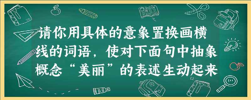 请你用具体的意象置换画横线的词语,使对下面句中抽象概念“美丽”的表述生动起来。当你克服了自卑,增强了自信,你就会有一种无所畏惧的美丽,一种永不退缩的 请你用具体的意象置换画横线的词语,使对下面句中抽象概念“美丽”的表述生动起来。当你克服了自卑,增强了自信,你就会有一种无所畏惧的美丽,一种永不退缩的