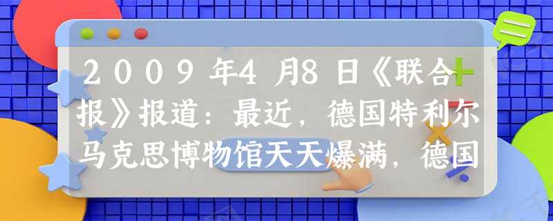 2009年4月8日《联合报》报道:最近,德国特利尔马克思博物馆天天爆满,德国本地游客不断增多,也有大量从世界各地而来的游客。……经济不景气让马克思突然一夜之间又 2009年4月8日《联合报》报道:最近,德国特利尔马克思博物馆天天爆满,德国本地游客不断增多,也有大量从世界各地而来的游客。……经济不景气让马克思突然一夜之间又