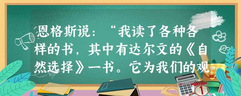 恩格斯说:“我读了各种各样的书,其中有达尔文的《自然选择》一书。它为我们的观点提供了自然史的基础。”这里说的“我们的观点”最有可能是指马克思主义中的A.剩余价值 恩格斯说:“我读了各种各样的书,其中有达尔文的《自然选择》一书。它为我们的观点提供了自然史的基础。”这里说的“我们的观点”最有可能是指马克思主义中的A.剩余价值