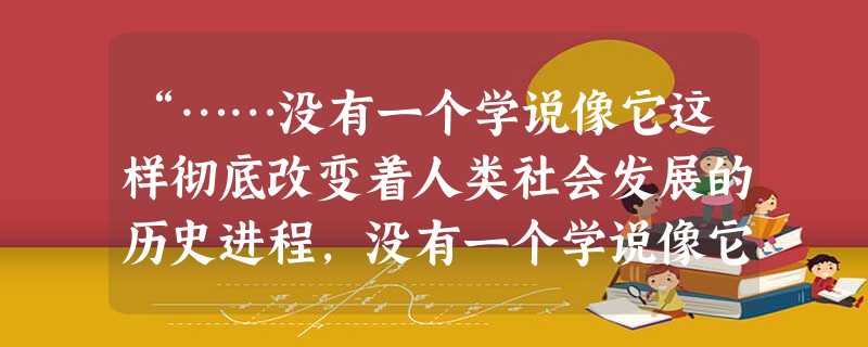“……没有一个学说像它这样彻底改变着人类社会发展的历史进程,没有一个学说像它这样具有强大的生命力和时代感,没有一个学说像它这样敢于和善于吸取人类社会不断积 “……没有一个学说像它这样彻底改变着人类社会发展的历史进程,没有一个学说像它这样具有强大的生命力和时代感,没有一个学说像它这样敢于和善于吸取人类社会不断积
