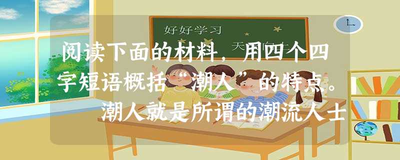 阅读下面的材料,用四个四字短语概括“潮人”的特点。 潮人就是所谓的潮流人士,属于走在时尚顶端的人。现在有太多的人把潮人当作非主流,这是很大的误区。 阅读下面的材料,用四个四字短语概括“潮人”的特点。 潮人就是所谓的潮流人士,属于走在时尚顶端的人。现在有太多的人把潮人当作非主流,这是很大的误区。