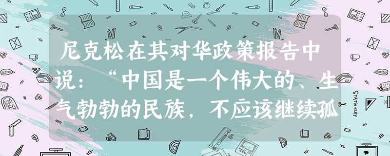 尼克松在其对华政策报告中说:“中国是一个伟大的、生气勃勃的民族,不应该继续孤立在国际大家庭之外。从长远来说,如果没有这个拥有7亿多人民的国家的力量,要建立 尼克松在其对华政策报告中说:“中国是一个伟大的、生气勃勃的民族,不应该继续孤立在国际大家庭之外。从长远来说,如果没有这个拥有7亿多人民的国家的力量,要建立