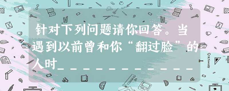 针对下列问题请你回答。当遇到以前曾和你“翻过脸”的人时___________ 针对下列问题请你回答。当遇到以前曾和你“翻过脸”的人时___________