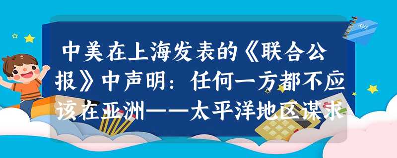 中美在上海发表的《联合公报》中声明:任何一方都不应该在亚洲——太平洋地区谋求霸权,每一方都反映任何其他国家或国家集团建立这种霸权的努力:任何一方都不 中美在上海发表的《联合公报》中声明:任何一方都不应该在亚洲——太平洋地区谋求霸权,每一方都反映任何其他国家或国家集团建立这种霸权的努力:任何一方都不