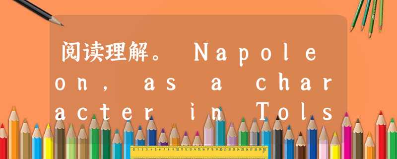 阅读理解。 Napoleon, as a character in Tolstoy's War and Peace, is more tha 阅读理解。 Napoleon, as a character in Tolstoy's War and Peace, is more tha