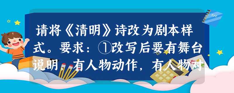 请将《清明》诗改为剧本样式。要求:①改写后要有舞台说明,有人物动作,有人物对白。 ②用原诗诗句,可调整词序、改变标点,但不得增减字句。 请将《清明》诗改为剧本样式。要求:①改写后要有舞台说明,有人物动作,有人物对白。 ②用原诗诗句,可调整词序、改变标点,但不得增减字句。