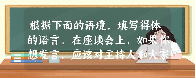 根据下面的语境,填写得体的语言。在座谈会上,如果你想发言,应该对主持人和大家说:“____________。”然后才可发言。在别人发 根据下面的语境,填写得体的语言。在座谈会上,如果你想发言,应该对主持人和大家说:“____________。”然后才可发言。在别人发