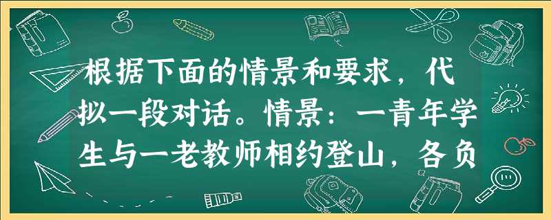 根据下面的情景和要求,代拟一段对话。情景:一青年学生与一老教师相约登山,各负一行囊。学生要替老师背负。老师婉拒,学生坚持。 要求:老师要说出婉 根据下面的情景和要求,代拟一段对话。情景:一青年学生与一老教师相约登山,各负一行囊。学生要替老师背负。老师婉拒,学生坚持。 要求:老师要说出婉