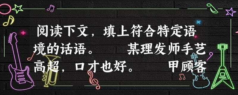 阅读下文,填上符合特定语境的话语。 某理发师手艺高超,口才也好。 甲顾客理完发,照了照镜子,说:“头发理得太长了。”理发师笑着解释:“头发留长一 阅读下文,填上符合特定语境的话语。 某理发师手艺高超,口才也好。 甲顾客理完发,照了照镜子,说:“头发理得太长了。”理发师笑着解释:“头发留长一