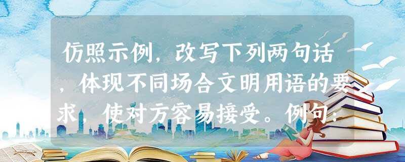 仿照示例,改写下列两句话,体现不同场合文明用语的要求,使对方容易接受。例句:医生:“没什么,死不了!” 改为:医生:“请您放心,您的病没什么 仿照示例,改写下列两句话,体现不同场合文明用语的要求,使对方容易接受。例句:医生:“没什么,死不了!” 改为:医生:“请您放心,您的病没什么