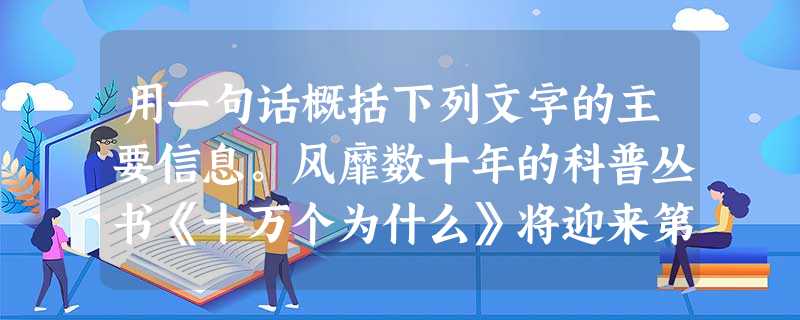用一句话概括下列文字的主要信息。风靡数十年的科普丛书《十万个为什么》将迎来第六次改版,据报道,“时代不同,孩子们的问题已经大不相同了” 用一句话概括下列文字的主要信息。风靡数十年的科普丛书《十万个为什么》将迎来第六次改版,据报道,“时代不同,孩子们的问题已经大不相同了”