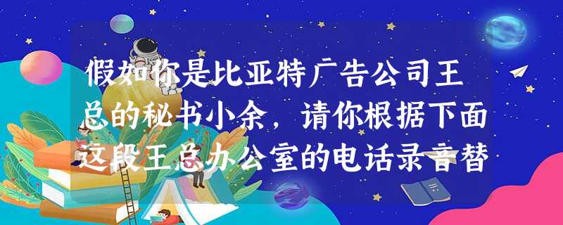 假如你是比亚特广告公司王总的秘书小余,请你根据下面这段王总办公室的电话录音替王总整理出一份电话留言。你整理给王总看的这份电话留言要力求简明扼要,字数不超过55个 假如你是比亚特广告公司王总的秘书小余,请你根据下面这段王总办公室的电话录音替王总整理出一份电话留言。你整理给王总看的这份电话留言要力求简明扼要,字数不超过55个