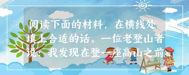 阅读下面的材料,在横线处填上合适的话。一位老登山者说:我发现在登一座高山之前,那些显得特别兴奋的年轻人,多半到后来会爬不上去。因为他们才开始,心脏就已经 阅读下面的材料,在横线处填上合适的话。一位老登山者说:我发现在登一座高山之前,那些显得特别兴奋的年轻人,多半到后来会爬不上去。因为他们才开始,心脏就已经
