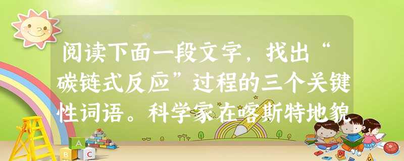 阅读下面一段文字,找出“碳链式反应”过程的三个关键性词语。科学家在喀斯特地貌的研究中,发现了一个复杂的碳链式反应。当水流从空气中“大口吮吸”二氧化碳并侵 阅读下面一段文字,找出“碳链式反应”过程的三个关键性词语。科学家在喀斯特地貌的研究中,发现了一个复杂的碳链式反应。当水流从空气中“大口吮吸”二氧化碳并侵
