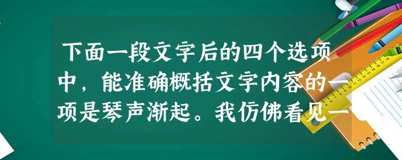 下面一段文字后的四个选项中,能准确概括文字内容的一项是琴声渐起。我仿佛看见一滴滴饱满的水珠儿洒落在含苞待放的桃花上,又恋恋不舍地挂着丝儿似的落下来,犹如一个 下面一段文字后的四个选项中,能准确概括文字内容的一项是琴声渐起。我仿佛看见一滴滴饱满的水珠儿洒落在含苞待放的桃花上,又恋恋不舍地挂着丝儿似的落下来,犹如一个