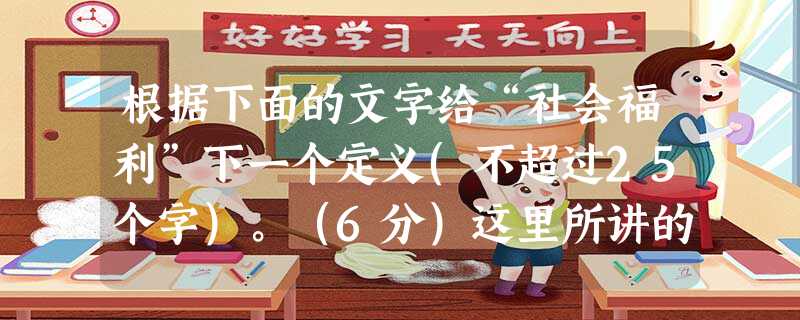 根据下面的文字给“社会福利”下一个定义(不超过25个字)。(6分)这里所讲的“社会福利”是在最广泛的意义上使用的。社会福利是指采取一定的社会措施,包括增加就业机 根据下面的文字给“社会福利”下一个定义(不超过25个字)。(6分)这里所讲的“社会福利”是在最广泛的意义上使用的。社会福利是指采取一定的社会措施,包括增加就业机