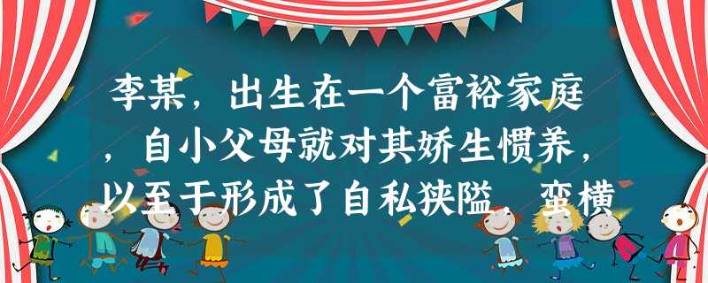 李某,出生在一个富裕家庭,自小父母就对其娇生惯养,以至于形成了自私狭隘,蛮横粗暴的性格,从小学到中学,同学都对他避而远 李某,出生在一个富裕家庭,自小父母就对其娇生惯养,以至于形成了自私狭隘,蛮横粗暴的性格,从小学到中学,同学都对他避而远