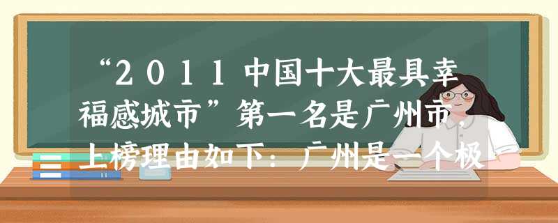 “2011中国十大最具幸福感城市”第一名是广州市,上榜理由如下:广州是一个极富浪漫气息、充满快节奏的城市,被人称为“第三世界首都”,南中国的“购物 “2011中国十大最具幸福感城市”第一名是广州市,上榜理由如下:广州是一个极富浪漫气息、充满快节奏的城市,被人称为“第三世界首都”,南中国的“购物