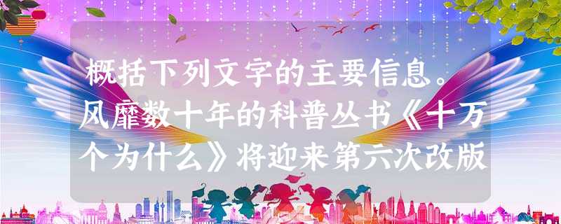 概括下列文字的主要信息。风靡数十年的科普丛书《十万个为什么》将迎来第六次改版,据报道,“时代不同,孩子们的问题已经大不相同了”,这是促 概括下列文字的主要信息。风靡数十年的科普丛书《十万个为什么》将迎来第六次改版,据报道,“时代不同,孩子们的问题已经大不相同了”,这是促
