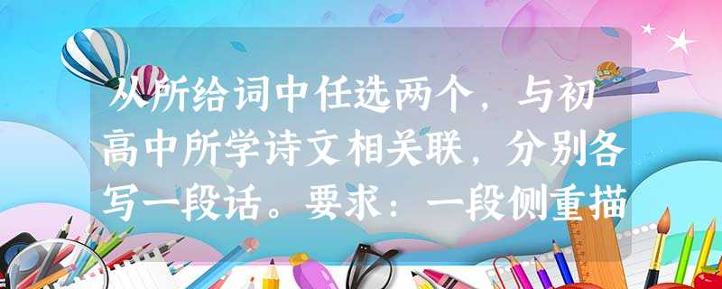 从所给词中任选两个,与初高中所学诗文相关联,分别各写一段话。要求:一段侧重描写,一段侧重议论,必须至少运用比喻、拟人、排比和夸张中的一 从所给词中任选两个,与初高中所学诗文相关联,分别各写一段话。要求:一段侧重描写,一段侧重议论,必须至少运用比喻、拟人、排比和夸张中的一