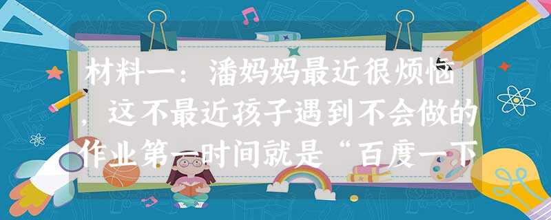 材料一:潘妈妈最近很烦恼,这不最近孩子遇到不会做的作业第一时间就是“百度一下”,不到半秒钟就会出来几十页相关问题的解答。写 材料一:潘妈妈最近很烦恼,这不最近孩子遇到不会做的作业第一时间就是“百度一下”,不到半秒钟就会出来几十页相关问题的解答。写