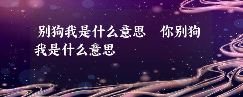 别狗我是什么意思 你别狗我是什么意思 别狗我是什么意思 你别狗我是什么意思
