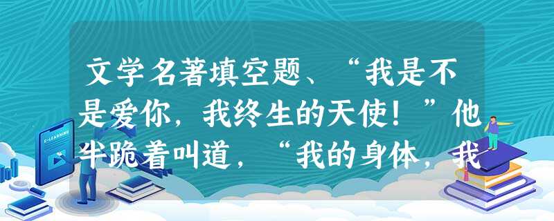 文学名著填空题、“我是不是爱你,我终生的天使!”他半跪着叫道,“我的身体,我的血液,我的灵魂,一切都属于你,一切都为了你!我爱你,除了你我谁也没爱 文学名著填空题、“我是不是爱你,我终生的天使!”他半跪着叫道,“我的身体,我的血液,我的灵魂,一切都属于你,一切都为了你!我爱你,除了你我谁也没爱