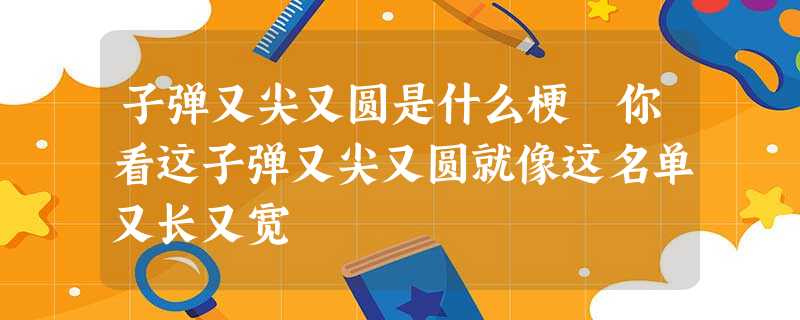 子弹又尖又圆是什么梗 你看这子弹又尖又圆就像这名单又长又宽 子弹又尖又圆是什么梗 你看这子弹又尖又圆就像这名单又长又宽