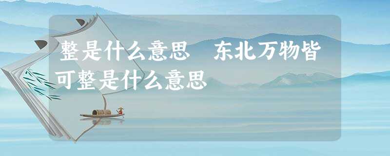 整是什么意思 东北万物皆可整是什么意思 整是什么意思 东北万物皆可整是什么意思