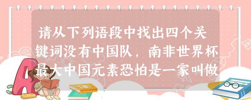 请从下列语段中找出四个关键词没有中国队,南非世界杯最大中国元素恐怕是一家叫做“中国英利”的公司,英利将在南非世界杯上“出场”64场比赛, 请从下列语段中找出四个关键词没有中国队,南非世界杯最大中国元素恐怕是一家叫做“中国英利”的公司,英利将在南非世界杯上“出场”64场比赛,
