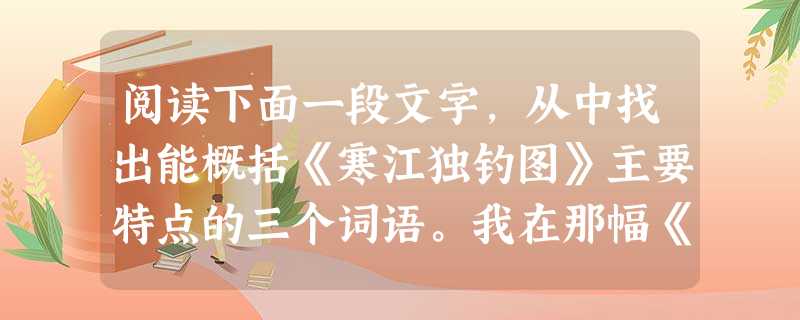 阅读下面一段文字,从中找出能概括《寒江独钓图》主要特点的三个词语。我在那幅《寒江独钓图》前伫立良久,沃雪千里,地老天荒,只有一只孤影,一叶篷舟……想起明 阅读下面一段文字,从中找出能概括《寒江独钓图》主要特点的三个词语。我在那幅《寒江独钓图》前伫立良久,沃雪千里,地老天荒,只有一只孤影,一叶篷舟……想起明