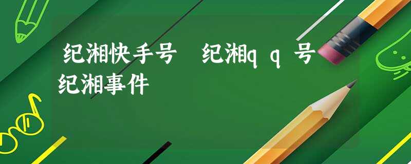 纪湘快手号 纪湘qq号 纪湘事件 纪湘快手号 纪湘qq号 纪湘事件