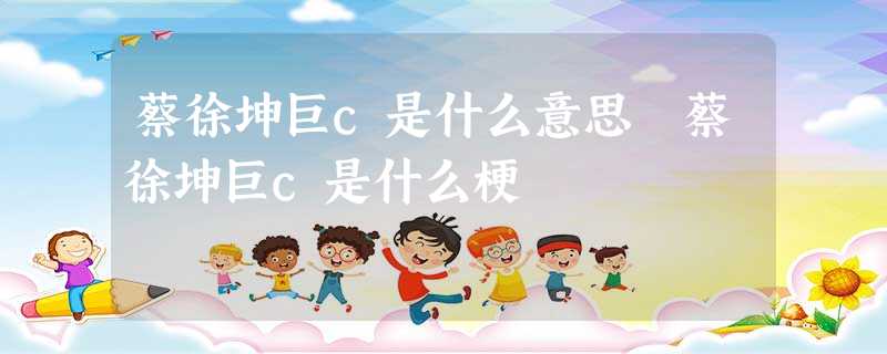 蔡徐坤巨c是什么意思 蔡徐坤巨c是什么梗 蔡徐坤巨c是什么意思 蔡徐坤巨c是什么梗