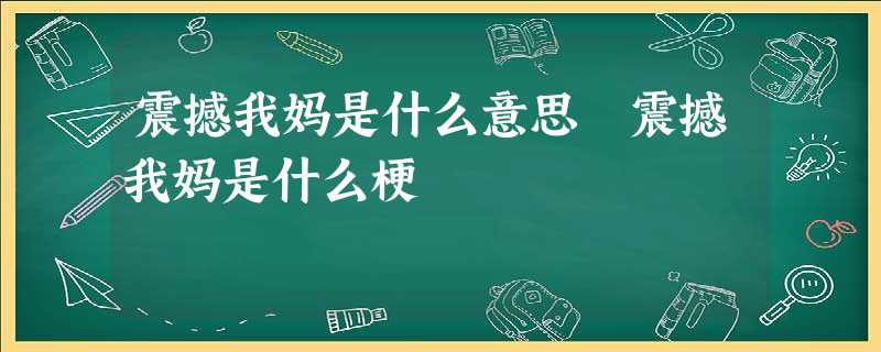 震撼我妈是什么意思 震撼我妈是什么梗 震撼我妈是什么意思 震撼我妈是什么梗