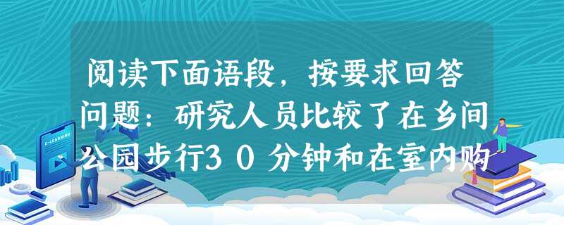 阅读下面语段,按要求回答问题:研究人员比较了在乡间公园步行30分钟和在室内购物中心步行30分钟的两组抑郁者。结果表明,在公园步行的一组中,71%的人表示心情感到 阅读下面语段,按要求回答问题:研究人员比较了在乡间公园步行30分钟和在室内购物中心步行30分钟的两组抑郁者。结果表明,在公园步行的一组中,71%的人表示心情感到